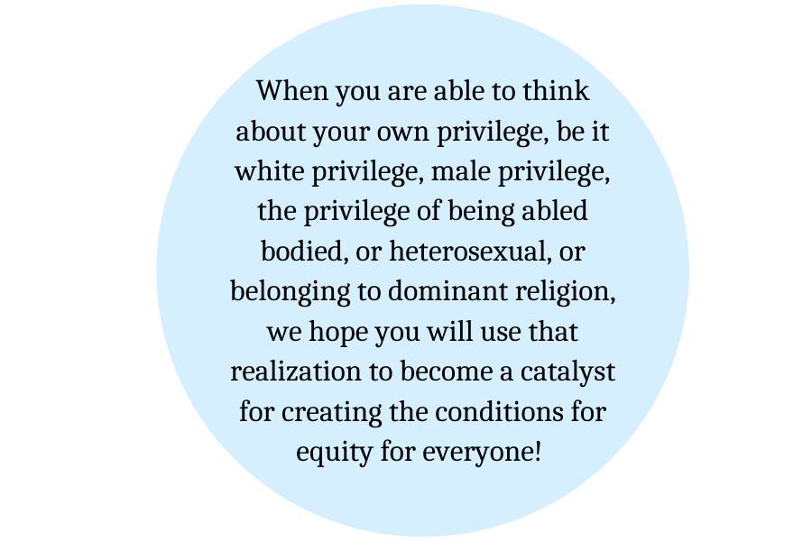 When you are able to think about your own privilege, be it white privilege, male privilege, the privilege of being abled bodied, or heterosexual, or belonging to dominant religion, we hope you will use that realization to become a catalyst for creating the conditions for equity for everyone!